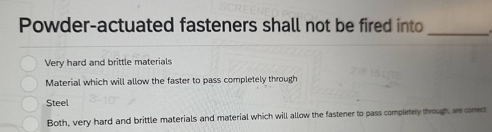 Powder-actuated fasteners shall not be fired into
Very hard and brittle materials
Material which will allow the faster to pass completely through
Steel
Both, very hard and brittle materials and material which will allow the fastener to pass completely through, are correct