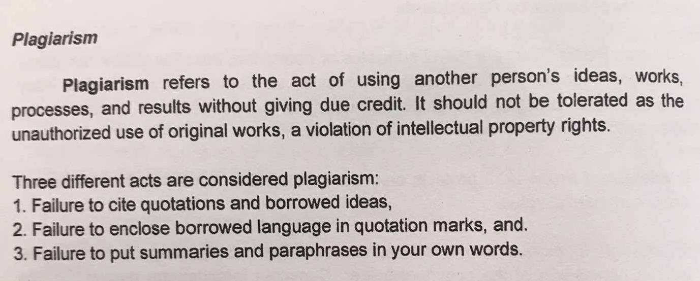 Plagiarism
Plagiarism refers to the act of using another person's ideas, works,
processes, and results without giving due credit. It should not be tolerated as the
unauthorized use of original works, a violation of intellectual property rights.
Three different acts are considered plagiarism:
1. Failure to cite quotations and borrowed ideas,
2. Failure to enclose borrowed language in quotation marks, and.
3. Failure to put summaries and paraphrases in your own words.