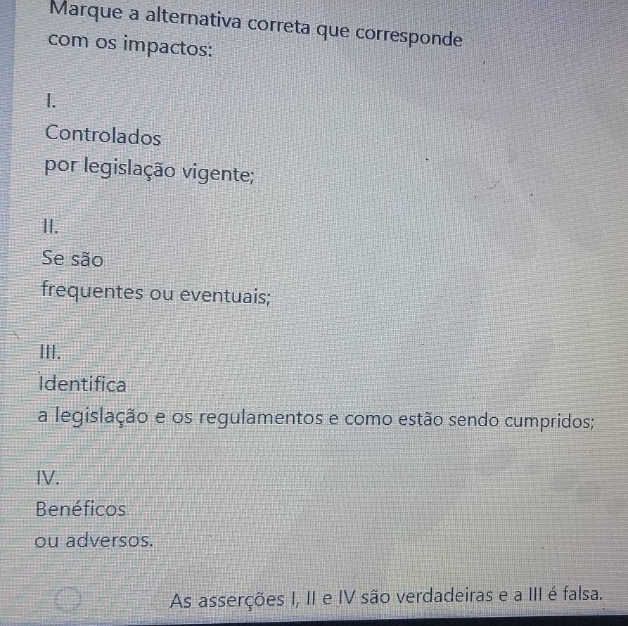 Marque a alternativa correta que corresponde
com os impactos:
1.
Controlados
por legislação vigente;
II.
Se são
frequentes ou eventuais;
III.
Identifica
a legislação e os regulamentos e como estão sendo cumpridos;
IV.
Benéficos
ou adversos.
As asserções I, II e IV são verdadeiras e a III é falsa.