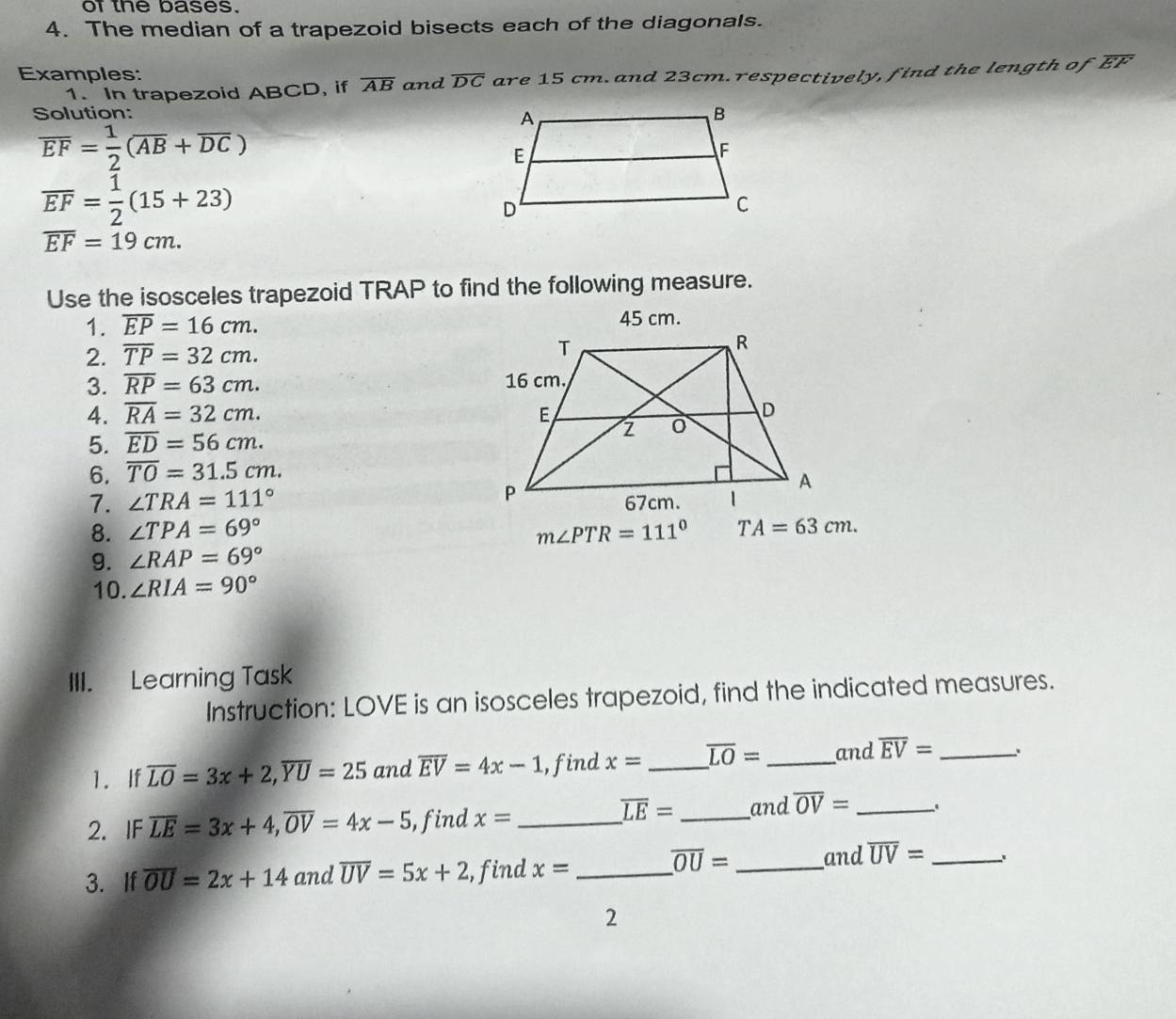 of the bases. 
4. The median of a trapezoid bisects each of the diagonals. 
Examples: 
1. In trapezoid ABCD, if overline AB and overline DC are 15 cm. and 23cm.respectively, find the length of overline EF
Solution:
overline EF= 1/2 (overline AB+overline DC)
overline EF= 1/2 (15+23)
overline EF=19cm. 
Use the isosceles trapezoid TRAP to find the following measure. 
1. overline EP=16cm. 45 cm. 
2. overline TP=32cm. 
3. overline RP=63cm. 
4. overline RA=32cm. 
5. overline ED=56cm. 
6. overline TO=31.5cm. 
7. ∠ TRA=111°
8. ∠ TPA=69° m∠ PTR=111° TA=63cm. 
9. ∠ RAP=69°
10. ∠ RIA=90°
III. Learning Task 
Instruction: LOVE is an isosceles trapezoid, find the indicated measures. 
1. If overline LO=3x+2, overline YU=25 and overline EV=4x-1 , find x= _ overline LO= _ and overline EV= _ 、、 
2. IF overline LE=3x+4, overline OV=4x-5 , find x= _
overline LE= _ and overline OV= _
overline OU= and overline UV=
3. If overline OU=2x+14 and overline UV=5x+2 , find x= _ __. 
2