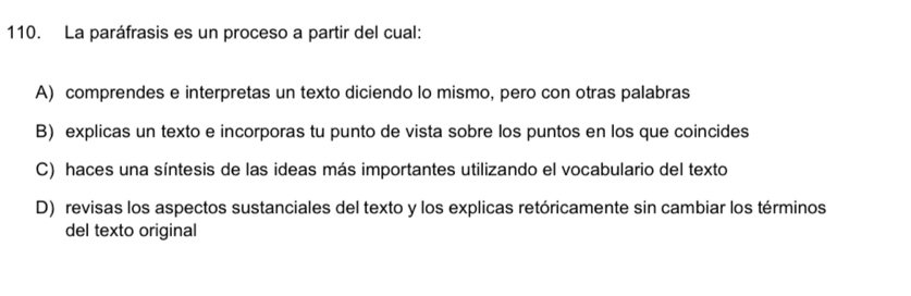 La paráfrasis es un proceso a partir del cual:
A) comprendes e interpretas un texto diciendo lo mismo, pero con otras palabras
B) explicas un texto e incorporas tu punto de vista sobre los puntos en los que coincides
C) haces una síntesis de las ideas más importantes utilizando el vocabulario del texto
D) revisas los aspectos sustanciales del texto y los explicas retóricamente sin cambiar los términos
del texto original