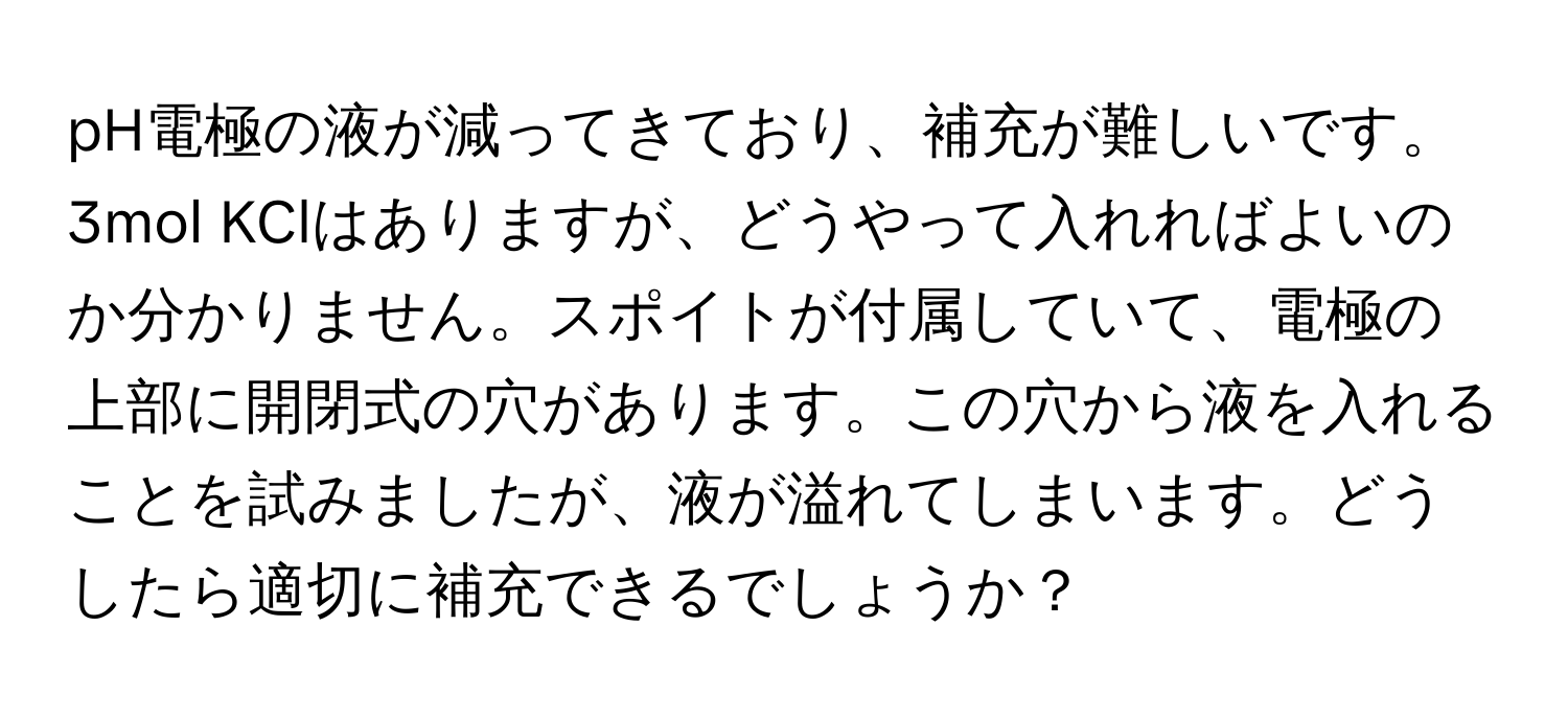 pH電極の液が減ってきており、補充が難しいです。3mol KClはありますが、どうやって入れればよいのか分かりません。スポイトが付属していて、電極の上部に開閉式の穴があります。この穴から液を入れることを試みましたが、液が溢れてしまいます。どうしたら適切に補充できるでしょうか？