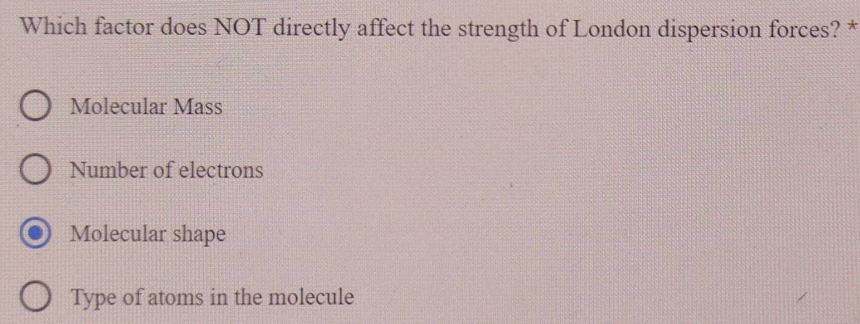 Which factor does NOT directly affect the strength of London dispersion forces? *
Molecular Mass
Number of electrons
Molecular shape
Type of atoms in the molecule