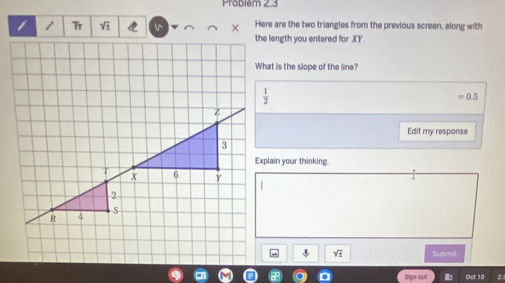 Problem 2.3
Tr sqrt(3) l^(Here are the two triangles from the previous screen, along with
the length you entered for XY.
What is the slope of the line?
=0.5
Edit my response
Explain your thinking.
sqrt ±) Submit
Sign out Oct 10 2: