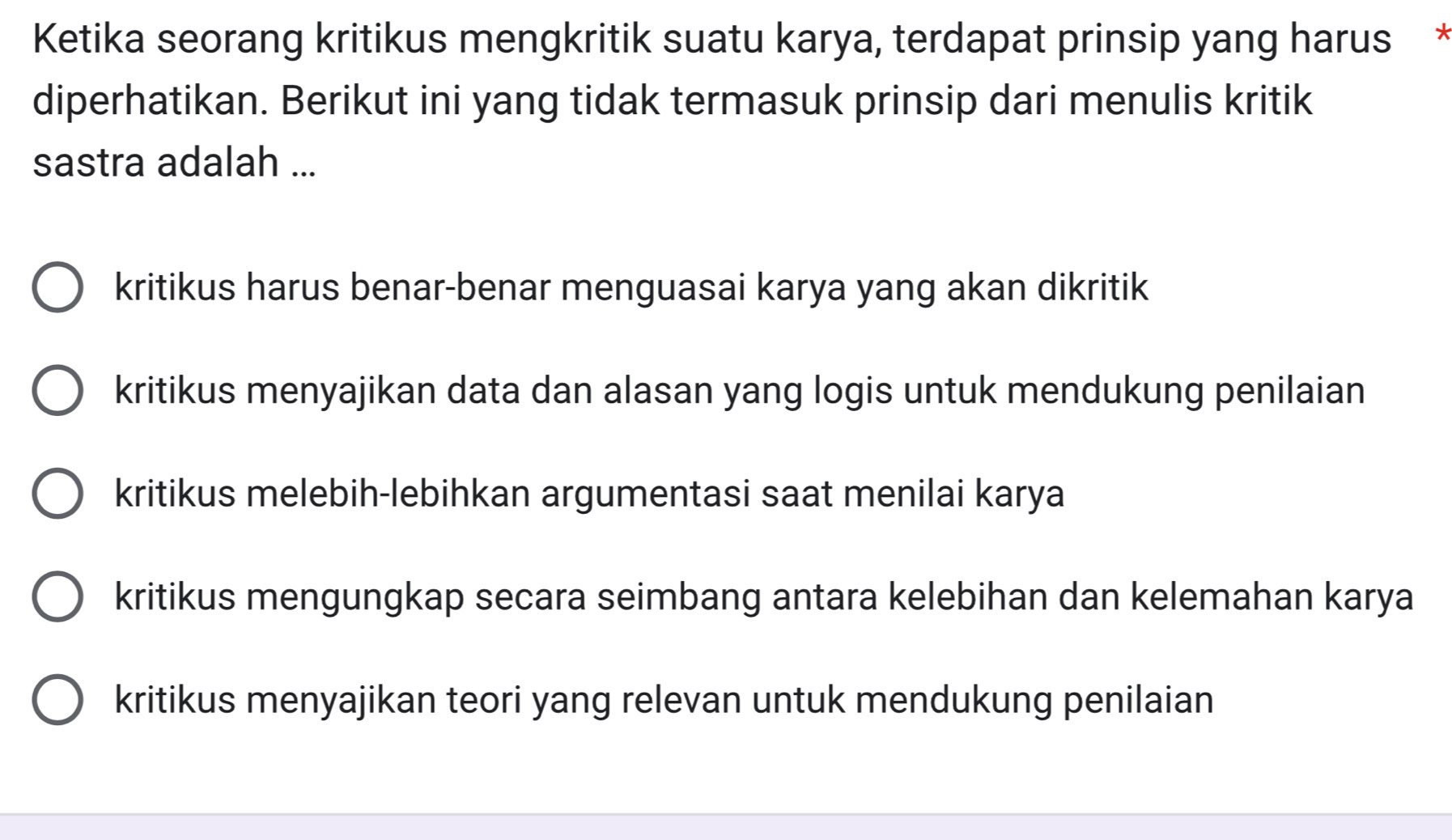 Ketika seorang kritikus mengkritik suatu karya, terdapat prinsip yang harus *
diperhatikan. Berikut ini yang tidak termasuk prinsip dari menulis kritik
sastra adalah ...
kritikus harus benar-benar menguasai karya yang akan dikritik
kritikus menyajikan data dan alasan yang logis untuk mendukung penilaian
kritikus melebih-lebihkan argumentasi saat menilai karya
kritikus mengungkap secara seimbang antara kelebihan dan kelemahan karya
kritikus menyajikan teori yang relevan untuk mendukung penilaian