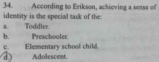 According to Erikson, achieving a sense of
identity is the special task of the:
a. Toddler.
b. Preschooler.
C.£ Elementary school child.
d. Adolescent.