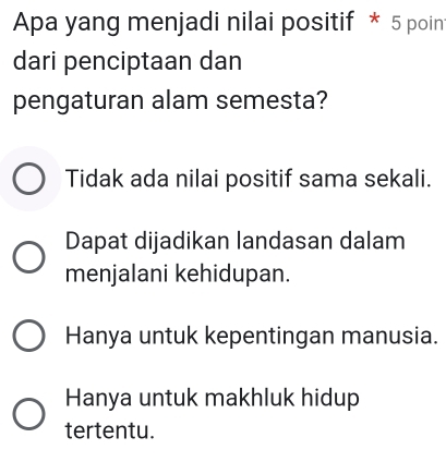 Apa yang menjadi nilai positif * 5 poin
dari penciptaan dan
pengaturan alam semesta?
Tidak ada nilai positif sama sekali.
Dapat dijadikan landasan dalam
menjalani kehidupan.
Hanya untuk kepentingan manusia.
Hanya untuk makhluk hidup
tertentu.