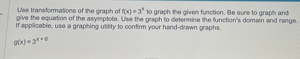 Use transformations of the graph of f(x)=3^x to graph the given function. Be sure to graph and
give the equation of the asymptote. Use the graph to determine the function's domain and range.
If applicable, use a graphing utility to confirm your hand-drawn graphs.
g(x)=3^(x+6)