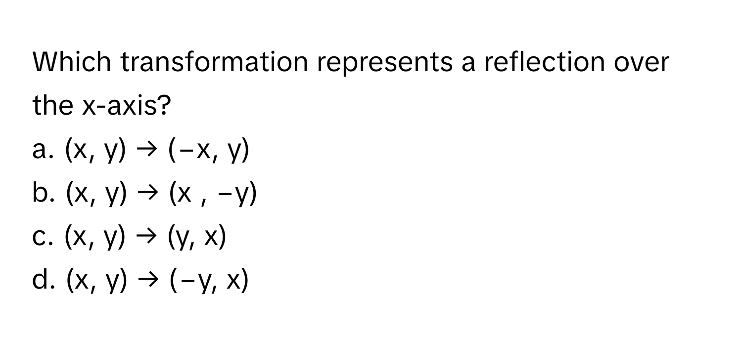 Which transformation represents a reflection over the x-axis?

a. (x, y) → (−x, y) 
b. (x, y) → (x , −y) 
c. (x, y) → (y, x) 
d. (x, y) → (−y, x)