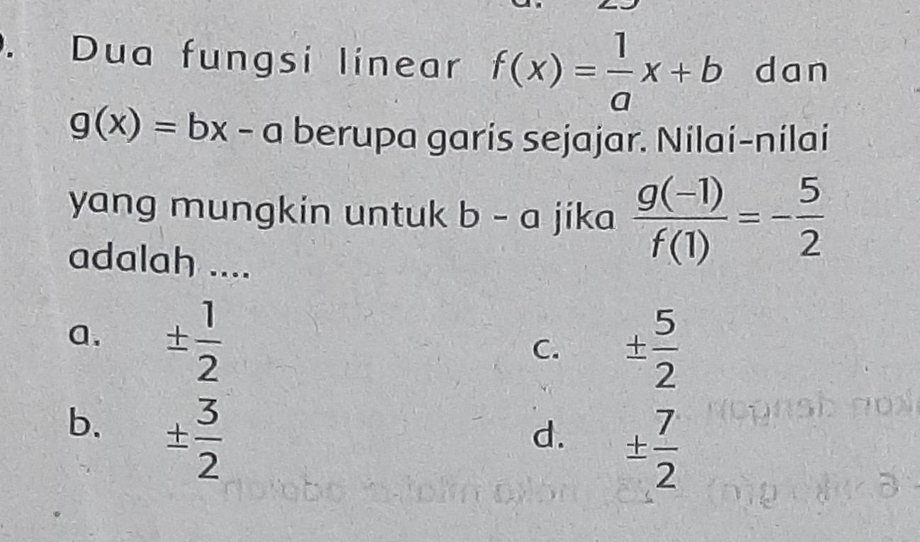 Dua fungsi linear f(x)= 1/a x+b dan
g(x)=bx-a berupa garís sejajar. Nilai-nilai
yang mungkin untuk b - a jika  (g(-1))/f(1) =- 5/2 
adalah ....
a. ±  1/2 
C. ±  5/2 
b. ±  3/2 
d. ±  7/2 