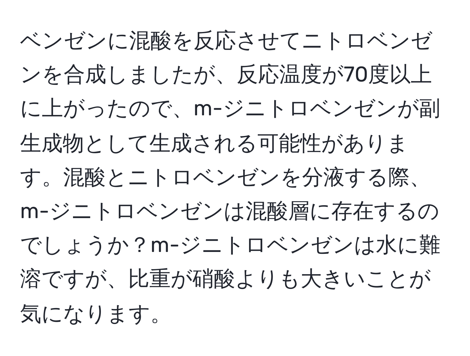 ベンゼンに混酸を反応させてニトロベンゼンを合成しましたが、反応温度が70度以上に上がったので、m-ジニトロベンゼンが副生成物として生成される可能性があります。混酸とニトロベンゼンを分液する際、m-ジニトロベンゼンは混酸層に存在するのでしょうか？m-ジニトロベンゼンは水に難溶ですが、比重が硝酸よりも大きいことが気になります。