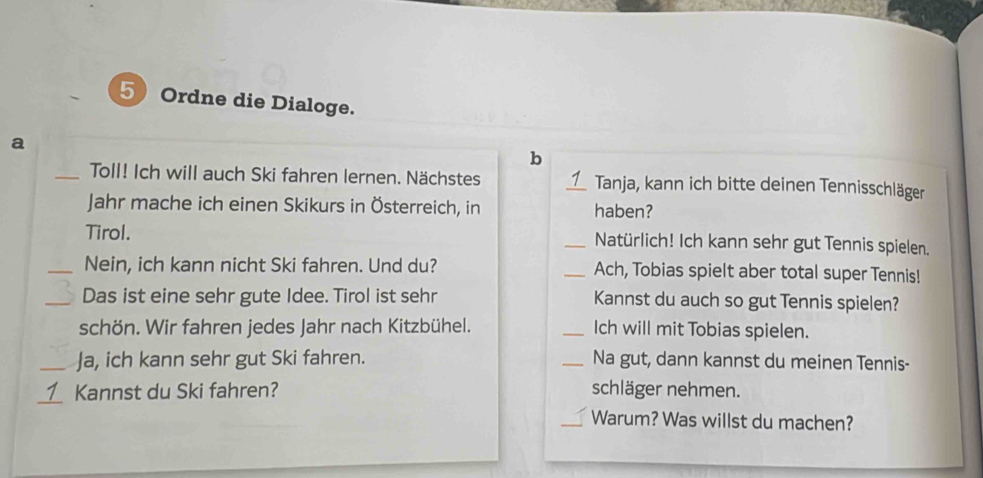 Ordne die Dialoge. 
a 
b 
_Toll! Ich will auch Ski fahren lernen. Nächstes _Tanja, kann ich bitte deinen Tennisschläger 
Jahr mache ich einen Skikurs in Österreich, in haben? 
Tirol. _Natürlich! Ich kann sehr gut Tennis spielen. 
_Nein, ich kann nicht Ski fahren. Und du? _Ach, Tobias spielt aber total super Tennis! 
_Das ist eine sehr gute Idee. Tirol ist sehr Kannst du auch so gut Tennis spielen? 
schön. Wir fahren jedes Jahr nach Kitzbühel. _Ich will mit Tobias spielen. 
_Ja, ich kann sehr gut Ski fahren. _Na gut, dann kannst du meinen Tennis- 
_Kannst du Ski fahren? schläger nehmen. 
_Warum? Was willst du machen?