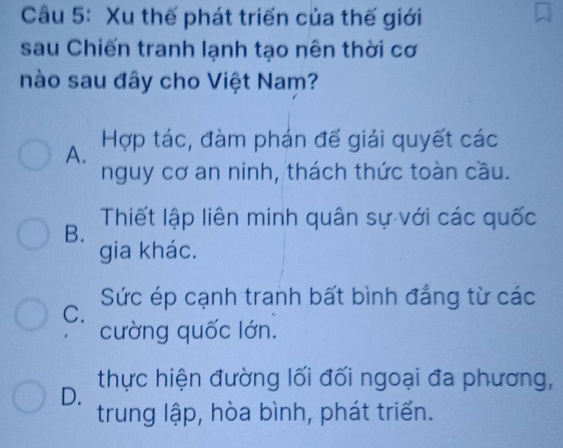 Xu thế phát triển của thế giới
sau Chiến tranh lạnh tạo nên thời cơ
nào sau đây cho Việt Nam?
A.
Hợp tác, đàm phán đế giải quyết các
nguy cơ an ninh, thách thức toàn cầu.
Thiết lập liên minh quân sự với các quốc
B.
gia khác.
Sức ép cạnh tranh bất bình đẳng từ các
C.
cường quốc lớn.
thực hiện đường lối đối ngoại đa phương,
D.
trung lập, hòa bình, phát triển.