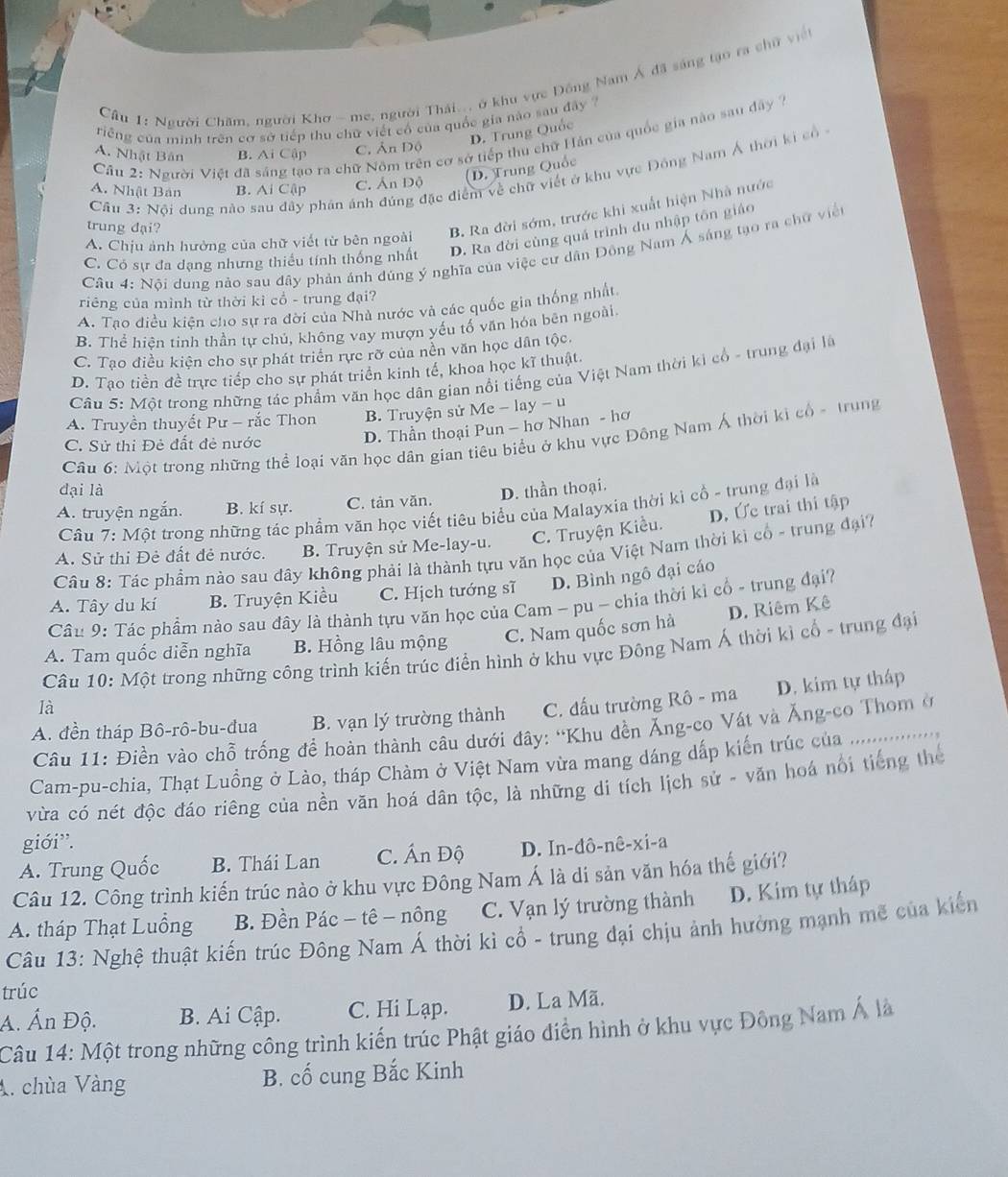 Cầu 1: Người Chăm, người Khơ - me, người Thái... ở khu vực Đồng Nam Á đã sáng tạo ra chữ viề
riếng của minh trên cơ sở tiếp thu chữ viết cổ của quốc gia nào sau đây
D. Trung Quốc
Cầu 2: Người Việt đã sáng tạo ra chữ Nôm trên cơ sở tiếp thu chữ Hán của quốc gia nào sau đây 7
A. Nhật Bân B. Ai Cập C. Ấn Độ
Câu 3: Nội dung nào sau đây phân ánh đúng đặc điểm về chữ viết ở khu vực Đồng Nam Á thời ki có
A. Nhật Bản B. Ai Cập C. Ấn Độ (D. Trung Quốc
trung đại?
B. Ra đời sớm, trước khi xuất hiện Nhà nước
C. Có sự đa dạng nhưng thiểu tính thống nhất D. Ra đời cùng quá trình du nhập tôn giáo
A. Chịu ảnh hưởng của chữ viết từ bên ngoài
Câu 4: Nội dung nảo sau dây phản ánh dúng ý nghĩa của việc cư dân Đông Nam Á sáng tạo ra chữ viện
riêng của mình từ thời kì cổ - trung đại?
A. Tạo điều kiện cho sự ra đời của Nhà nước và các quốc gia thống nhất.
B. Thể hiện tinh thần tự chủ, không vay mượn yếu tố văn hóa bên ngoài.
C. Tạo điều kiện cho sự phát triển rực rỡ của nền văn học dân tộc.
D. Tạo tiền đề trực tiếp cho sự phát triển kinh tế, khoa học kĩ thuật.
Câu 5: Một trong những tác phẩm văn học dân gian nổi tiếng của Việt Nam thời ki cổ - trung đại là
A. Truyền thuyết Pư - rắc Thon B. Truyện sử Me - lay - u
Câu 6: Một trong những thể loại văn học dân gian tiêu biểu ở khu vực Đông Nam Á thời ki cổ - trung
C. Sử thi Đẻ đất đẻ nước
D. Thần thoại Pun - hơ Nhan - hơ
dại là
A. truyện ngắn. B. kí sự. C. tản văn. D. thần thoại.
Câu 7: Một trong những tác phẩm văn học viết tiêu biểu của Malayxia thời kì cổ - trung đại là
C. Truyện Kiều. D. Ức trai thi tập
A. Sử thi Đẻ đất đẻ nước. B. Truyện sử Me-lay-u.
Câu 8: Tác phẩm nào sau đây không phải là thành tựu văn học của Việt Nam thời kì cổ - trung đại?
A. Tây du kí B. Truyện Kiều C. Hịch tướng sĩ D. Bình ngô đại cáo
Cầu 9: Tác phẩm nào sau đây là thành tựu văn học của Cam - pu - chia thời kì cổ - trung đại?
A. Tam quốc diễn nghĩa B. Hồng lâu mộng C. Nam quốc sơn hà D. Riêm Kê
Câu 10: Một trong những công trình kiến trúc điễn hình ở khu vực Đông Nam Á thời kì cổ - trung đại
A. đền tháp Bô-rô-bu-đua B. vạn lý trường thành C. đấu trường Rô - ma D. kim tự tháp
là
Câu 11: Điền vào chỗ trống đề hoàn thành câu dưới đây: 'Khu đền Ăng-co Vát và Ăng-co Thom ở
         
Cam-pu-chia, Thạt Luồng ở Lào, tháp Chàm ở Việt Nam vừa mang dáng dấp kiến trúc của .........
vừa có nét độc đáo riêng của nền văn hoá dân tộc, là những di tích lịch sử - văn hoá nổi tiếng thế
giới”.
A. Trung Quốc B. Thái Lan C. Ấn Độ D. In-đô-nê-xi-a
Câu 12. Công trình kiến trúc nào ở khu vực Đông Nam Á là di sản văn hóa thế giới?
A. tháp Thạt Luồng B. Đền Pác − tê - nông C. Vạn lý trường thành D. Kim tự tháp
Câu 13: Nghệ thuật kiến trúc Đông Nam Á thời kì cổ - trung đại chịu ảnh hưởng mạnh mẽ của kiến
trúc
A. Ấn Độ. B. Ai Cập. C. Hi Lạp. D. La Mã.
Câu 14: Một trong những công trình kiến trúc Phật giáo điển hình ở khu vực Đông Nam Á là
A. chùa Vàng B. cố cung Bắc Kinh