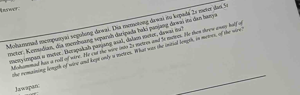 Answer: 
Mohammad mempunyai segulung dawai. Dia memotong dawai itu kepada 2s meter dan 5.
meter, Kemudian, dia membuang separuh daripada baki panjang dawai itu dan hanya 
menyimpan # meter. Berapakah panjang asal, dalam meter, dawai itu? 
Mohammad has a roll of wire. He cut the wire into 2s metres and 5t metres. He then threw away half o 
the remaining length of wire and kept only u metres. What was the initial length, in metres, of the wire? 
Jawapan: 
..