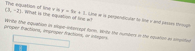 (3,-2). What is the equation of line w? 
The equation of line v is y=9x+1. Line w is perpendicular to line v and passes through 
Write the equation in slope-intercept form. Write the numbers in the equation as simplified 
proper fractions, improper fractions, or integers.
 □ /□  