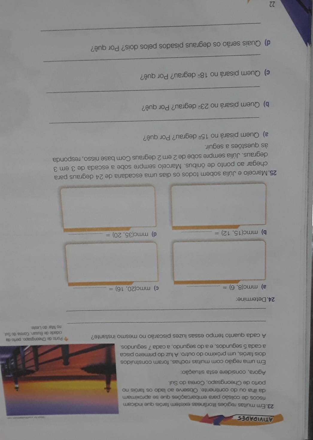 ATIVIDADES 
23. Em muitas regiões litorâneas existem faróis que indicam 
riscos de colisão para embarcações que se aproximam 
da ilha ou do continente. Observe ao lado os faróis n 
porto de Cheongsapo, Coreia do Sul. 
Agora, considere esta situação: 
Em uma região com muitas rochas, foram construido 
dois faróis, um próximo do outro. A luz do primeiro pis 
a cada 5 segundos, e a do segundo, a cada 7 segundo 
A cada quanto tempo essas luzes piscarão no mesmo instante? * Porto de Cheongsapo, perto da 
cidade de Busan, Coreia do Sul, 
_ 
no Mar do Leste. 
_ 
24. Determine: 
a) mm (8,6)= _c) mmc(20,16)= _ 
b) mmc(15,12)= _d) mmc(35,20)= _ 
25.Marcelo e Júlia sobem todos os dias uma escadaria de 24 degraus para 
chegar ao ponto de ônibus. Marcelo sempre sobe a escada de 3 em 3
degraus. Júlia sempre sobe de 2 em 2 degraus Com base nisso, responda 
às questões a seguir. 
a) Quem pisará no 15° degrau? Por quê? 
_ 
b) Quem pisará no 23^(_ circ) degrau? Por quê? 
_ 
c) Quem pisará no 18° degrau? Por quê? 
_ 
d) Quais serão os degraus pisados pelos dois? Por quê? 
_ 
22