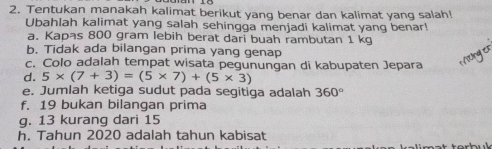 Tentukan manakah kalimat berikut yang benar dan kalimat yang salah! 
Ubahlah kalimat yang salah sehingga menjadi kalimat yang benar! 
a. Kapas 800 gram lebih berat dari buah rambutan 1 kg
b. Tidak ada bilangan prima yang genap 
c. Colo adalah tempat wisata pegunungan di kabupaten Jepara 
Munge 
d. 5* (7+3)=(5* 7)+(5* 3)
e. Jumlah ketiga sudut pada segitiga adalah 360°
f. 19 bukan bilangan prima 
g. 13 kurang dari 15
h. Tahun 2020 adalah tahun kabisat