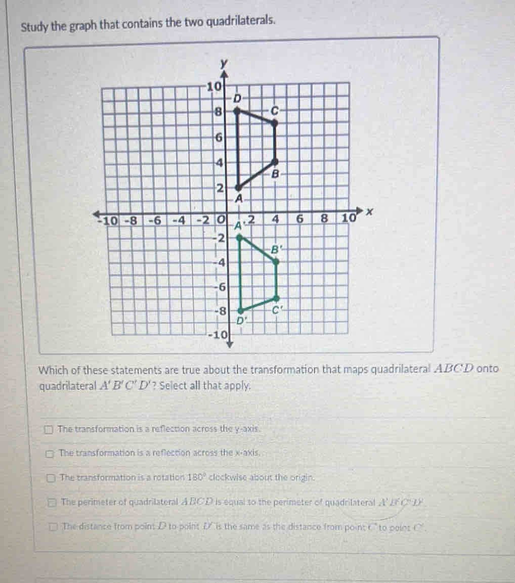 Study the graph that contains the two quadrilaterals.
Which of these statements are true about the transformation that maps quadrilateral ABC'D onto
quadrilateral A'B'C'D' ? Select all that apply.
The transformation is a reflection across the y-axis.
The transformation is a reflection across the x-axis.
The transformation is a rotation 180° clockwise about the origin.
The perimeter of quadrilateral ABCD is equal to the perimeter of quadrilateral A' L° CLF
The distance from point D to point D'  is the same as the distance from point t " to point C.