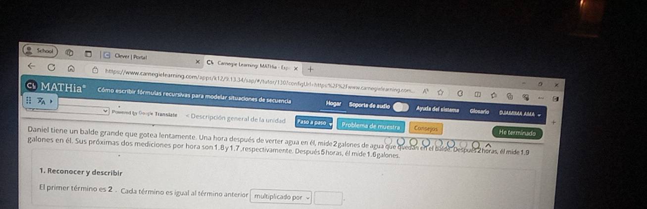 School Clever | Portal Carnegie Learning: MATHia - Esp X 
https://www.carnegielearning.com/apps/k12/9.13.34/sap/#/tutor/130?configUrl=https:%2F%2Fwww.carnegielearning.com. 
MATHia* Cómo escribir fórmulas recursivas para modelar situaciones de secuencia Hogar Soporte de audio Ayuda del sistema 
:: 
Glosario DJamima aMa = 
wered by Google Translate < Descripción general de la unidad Paso a paso Problema de muestra Consejas He terminado 
Daniel tiene un balde grande que gotea lentamente. Una hora después de verter agua en él, mide  2galones de agua que quedan en el balde. Después Zhoras, él mide 1.9
galones en él. Sus próximas dos mediciones por hora son1. 8y1.7,respectivamente. Después5horas, él mide1.6galones. 
1. Reconocer y describir 
El primer término es 2 . Cada término es igual al término anterior multiplicado por □ .