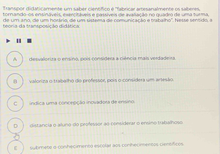 Transpor didaticamente um saber científico é "fabricar artesanalmente os saberes,
tornando-os ensináveis, exercitáveis e passíveis de avaliação no quadro de uma turma,
de um ano, de um horário, de um sistema de comunicação e trabalho'. Nesse sentido, a
teoria da transposição didática:
A desvaloriza o ensino, pois considera a ciência mais verdadeira.
B valoriza o trabalho do professor, pois o considera um artesão.
c ì indica uma concepção inovadora de ensino.
D distancia o aluno do professor ao considerar o ensino trabalhoso.
E submete o conhecimento escolar aos conhecimentos cientificos.