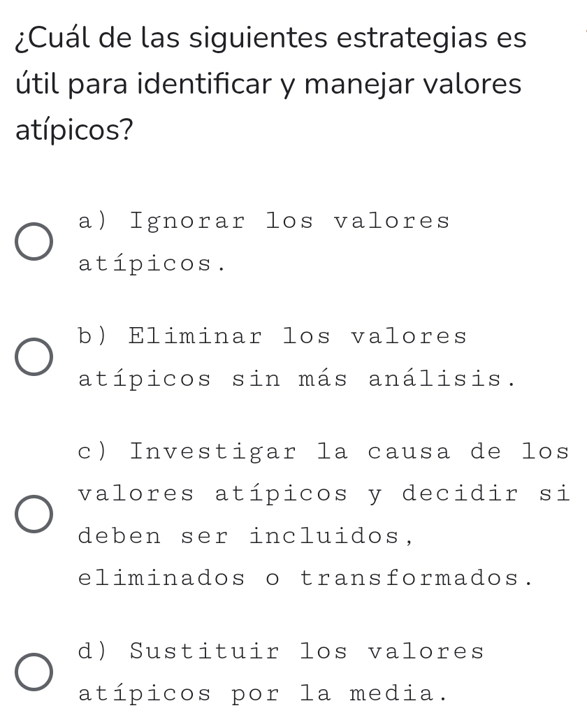 ¿Cuál de las siguientes estrategias es
útil para identificar y manejar valores
atípicos?
a) Ignorar los valores
atípicos.
b) Eliminar los valores
atípicos sin más análisis.
c Investigar la causa de los
valores atípicos y decidir si
deben ser incluidos,
eliminados o transformados.
d) Sustituir los valores
atípicos por la media.