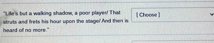 “Life’s but a walking shadow, a poor player/ That [ Choose ] 
struts and frets his hour upon the stage/ And then is 
heard of no more."