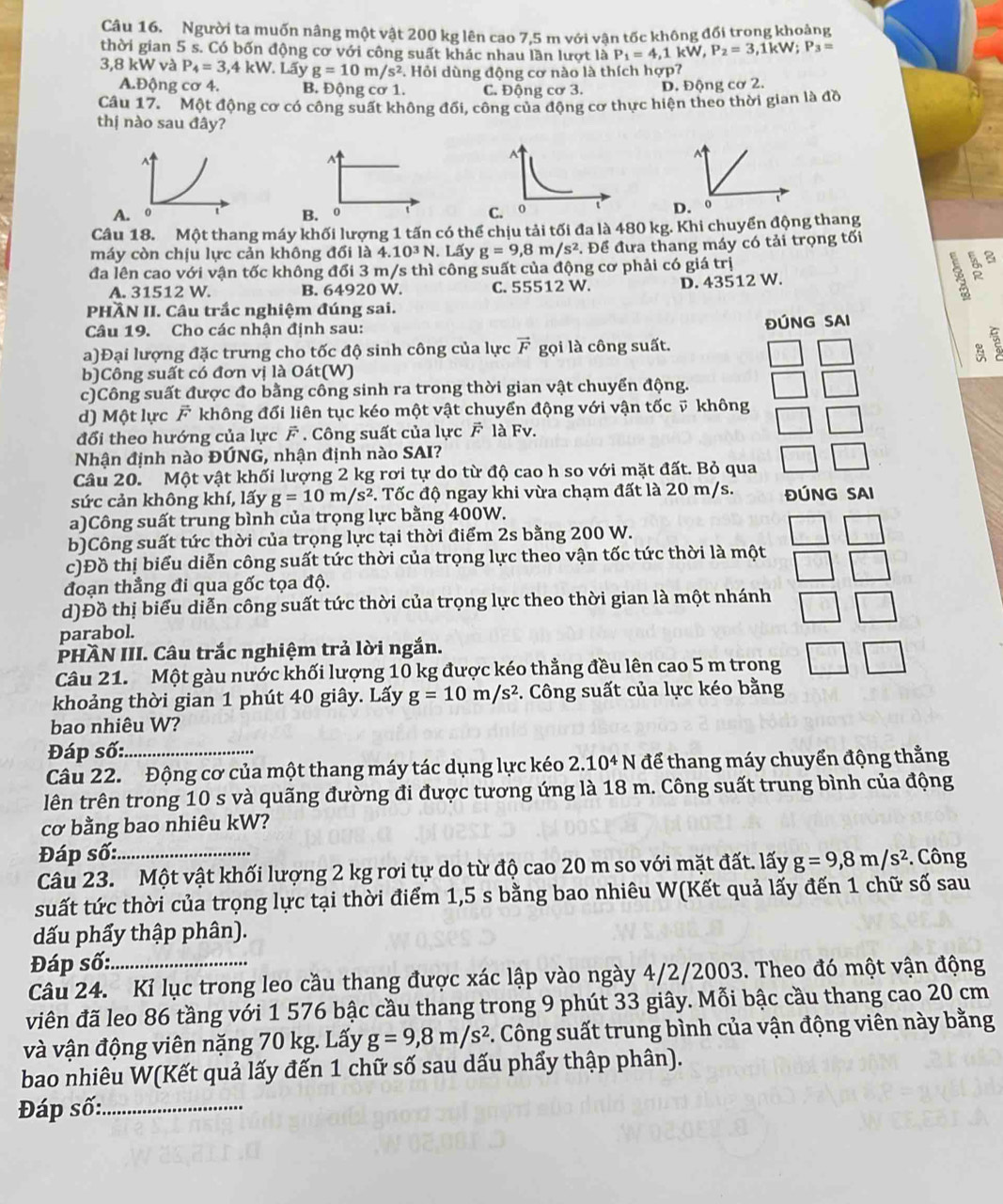 Người ta muốn nâng một vật 200 kg lên cao 7,5 m với vận tốc không đối trong khoảng
thời gian 5 s. Có bốn động cơ với công suất khác nhau lần lượt là P_1=4,1kW,P_2=3,1kW;P_3=
3,8 kW và P_4=3,4kW. Lấy g=10m/s^2. Hỏi dùng động cơ nào là thích hợp?
A.Động cơ 4. B. Động cơ 1. C. Động cơ 3. D. Động cơ 2.
Câu 17. Một động cơ có công suất không đối, công của động cơ thực hiện theo thời gian là đồ
thị nào sau đây?
^
A
A
A.  0 B. 0 C. 0
Câu 18. Một thang máy khối lượng 1 tấn có thể chịu tải tối đa là 480 kg. Khi chuyển động thang
máy còn chịu lực cản không đổi là 4..10^3N. Lấy g=9,8m/s^2. Để đưa thang máy có tải trọng tối
đa lên cao với vận tốc không đối 3 m/s thì công suất của động cơ phải có giá trị
B、 8
A. 31512 W. B. 64920 W. C. 55512 W. D. 43512 W.
PHÀN II. Câu trắc nghiệm đúng sai.
Câu 19. Cho các nhận định sau: ĐÚNG SAI
a)Đại lượng đặc trưng cho tốc độ sinh công của lực vector F gọi là công suất.
b)Công suất có đơn vị là Oát(W)
c)Công suất được đo bằng công sinh ra trong thời gian vật chuyển động.
d) Một lực F không đổi liên tục kéo một vật chuyển động với vận tốc v không
đổi theo hướng của lực vector F. Công suất của lực F là Fv.
Nhận định nào ĐÚNG, nhận định nào SAI?
Câu 20. Một vật khối lượng 2 kg rơi tự do từ độ cao h so với mặt đất. Bỏ qua
sức cản không khí, lấy g=10m/s^2 *. Tốc độ ngay khi vừa chạm đất là 20 m/s. ĐÚNG SAI
a)Công suất trung bình của trọng lực bằng 400W.
b)Công suất tức thời của trọng lực tại thời điểm 2s bằng 200 W.
c)Đồ thị biểu diễn công suất tức thời của trọng lực theo vận tốc tức thời là một
đoạn thẳng đi qua gốc tọa độ.
d)Đồ thị biểu diễn công suất tức thời của trọng lực theo thời gian là một nhánh
parabol.
PHÀN III. Câu trắc nghiệm trả lời ngắn.
Câu 21. Một gàu nước khối lượng 10 kg được kéo thẳng đều lên cao 5 m trong
khoảng thời gian 1 phút 40 giây. Lấy g=10m/s^2. Công suất của lực kéo bằng
bao nhiêu W?
Đáp số:_
Câu 22. Động cơ của một thang máy tác dụng lực kéo 2.10^4N để thang máy chuyển động thằng
lên trên trong 10 s và quãng đường đi được tương ứng là 18 m. Công suất trung bình của động
cơ bằng bao nhiêu kW?
Đáp số:_
Câu 23. Một vật khối lượng 2 kg rơi tự do từ độ cao 20 m so với mặt đất. lấy g=9,8m/s^2.  Công
suất tức thời của trọng lực tại thời điểm 1,5 s bằng bao nhiêu W(Kết quả lấy đến 1 chữ số sau
dấu phẩy thập phân).
Đáp số:
Câu 24. Kỉ lục trong leo cầu thang được xác lập vào ngày 4/2/2003. Theo đó một vận động
viên đã leo 86 tầng với 1 576 bậc cầu thang trong 9 phút 33 giây. Mỗi bậc cầu thang cao 20 cm
và vận động viên nặng 70 kg. Lấy g=9,8m/s^2 -. Công suất trung bình của vận động viên này bằng
bao nhiêu W(Kết quả lấy đến 1 chữ số sau dấu phẩy thập phân).
Đáp số:_