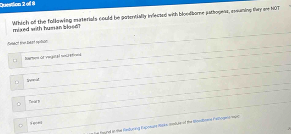 Which of the following materials could be potentially infected with bloodborne pathogens, assuming they are NOT
mixed with human blood?
Select the best option.
Semen or vaginal secretions
Sweat
Tears
Feces
he found in the Reducing Exposure Risks module of the Bloodbome Pathogens topic.