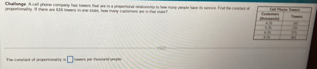 Challenge A cell phone company has towers that are in a proportional relationship to how many people have its service. Find the constan o 
proportionality. If there are 616 towers in one state, how many customers are in that state? 
The constant of proportionality is □ towers per thousand people