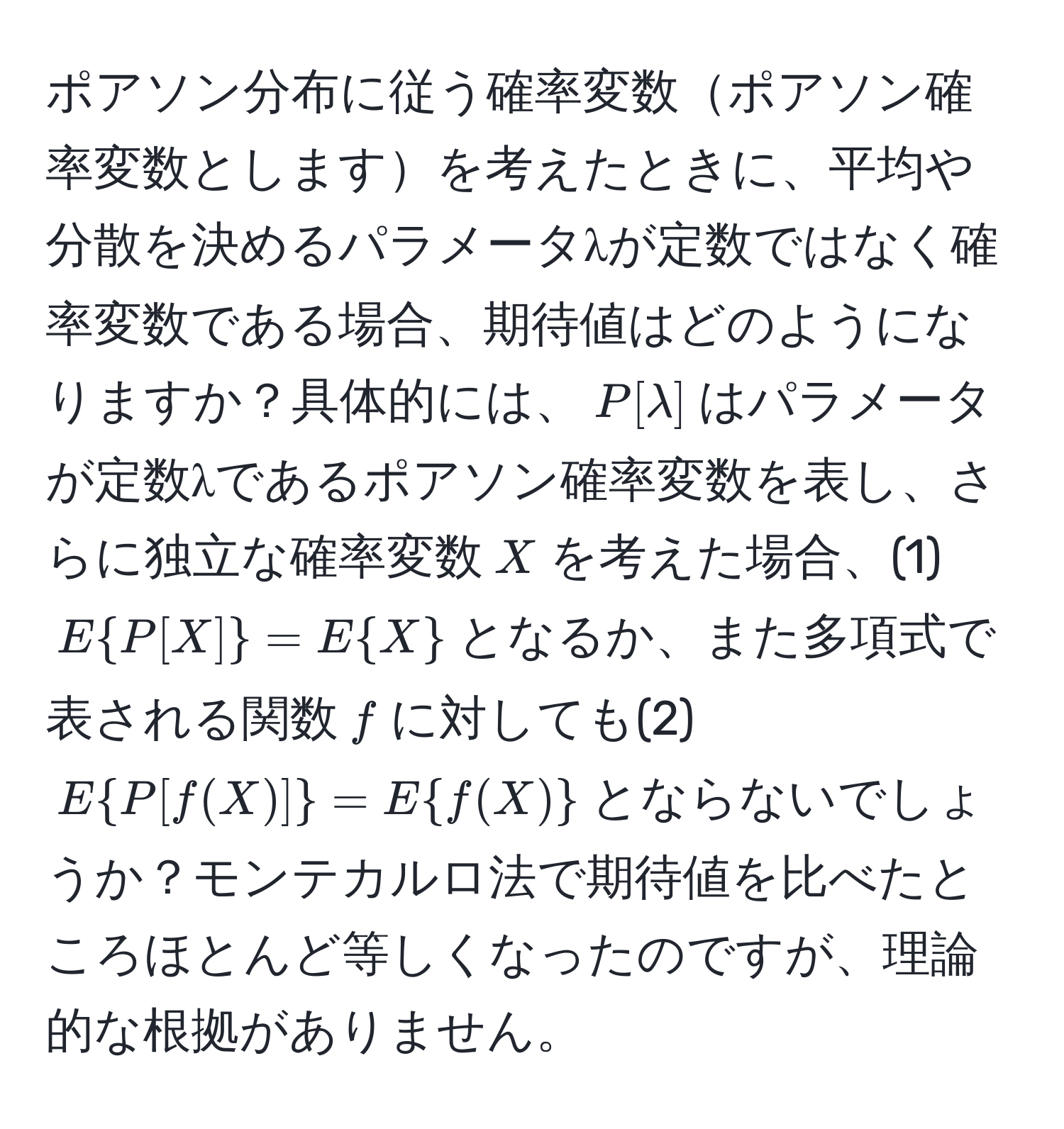 ポアソン分布に従う確率変数ポアソン確率変数としますを考えたときに、平均や分散を決めるパラメータλが定数ではなく確率変数である場合、期待値はどのようになりますか？具体的には、$P[lambda]$はパラメータが定数λであるポアソン確率変数を表し、さらに独立な確率変数$X$を考えた場合、(1) $EP[X]=EX$となるか、また多項式で表される関数$f$に対しても(2) $EP[f(X)]=Ef(X)$とならないでしょうか？モンテカルロ法で期待値を比べたところほとんど等しくなったのですが、理論的な根拠がありません。