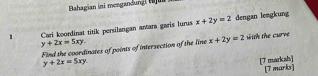 Bahagian ini mengandungi tujul 
1 Cari koordinat titik persilangan antara garis lurus x+2y=2 dengan lengkung
y+2x=5xy. 
Find the coordinates of points of intersection of the line x+2y=2 with the curve
y+2x=5xy. 
[7 markah] 
[7 marks]