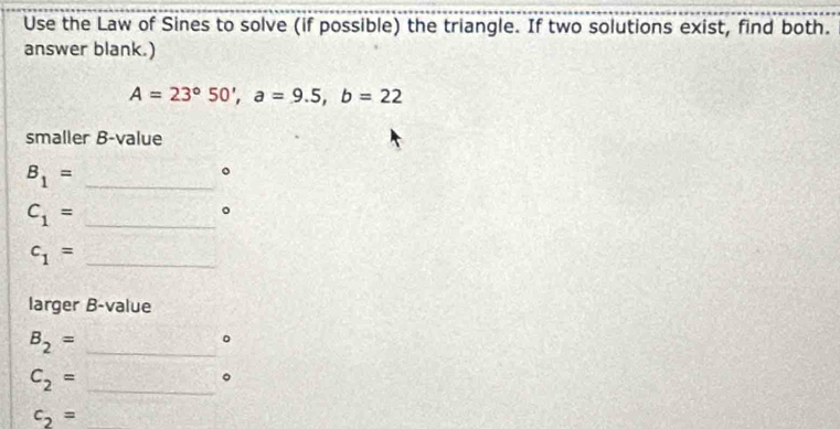 Use the Law of Sines to solve (if possible) the triangle. If two solutions exist, find both. 
answer blank.)
A=23°50', a=9.5, b=22
smaller B-value 
_ B_1=
。 
_ C_1=
。 
_ c_1=
larger B-value 
_ B_2=
_ c_2=
。 
_ c_2=