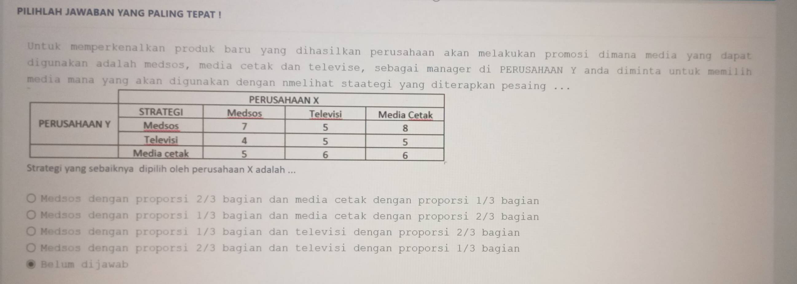 PILIHLAH JAWABAN YANG PALING TEPAT !
Untuk memperkenalkan produk baru yang dihasilkan perusahaan akan melakukan promosi dimana media yang dapat
digunakan adalah medsos, media cetak dan televise, sebagai manager di PERUSAHAAN Y anda diminta untuk memilih
media mana yang akan digunakan dengan nmelihat staaten pesaing ...
Strategi yang sebaiknya dipilih oleh perusahaan X adalah ...
Medsos dengan proporsi 2/3 bagian dan media cetak dengan proporsi 1/3 bagian
Medsos dengan proporsi 1/3 bagian dan media cetak dengan proporsi 2/3 bagian
Medsos dengan proporsi 1/3 bagian dan televisi dengan proporsi 2/3 bagian
Medsos dengan proporsi 2/3 bagian dan televisi dengan proporsi 1/3 bagian
Belum dijawab