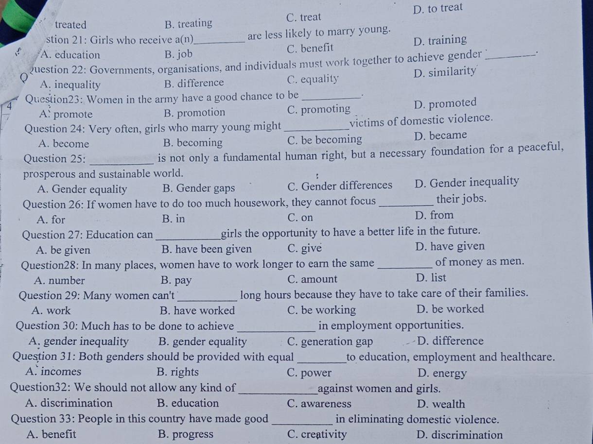 treated B. treating C. treat D. to treat
stion 21: Girls who receive a(n) are less likely to marry young.
A. education B. job_ C. benefit D. training
Question 22: Governments, organisations, and individuals must work together to achieve gender_
.
A. inequality B. difference C. equality D. similarity
4 Question23: Women in the army have a good chance to be __.
A: promote B. promotion C. promoting D. promoted
Question 24: Very often, girls who marry young might_ victims of domestic violence.
A. become B. becoming C. be becoming D. became
Question 25: _is not only a fundamental human right, but a necessary foundation for a peaceful,
prosperous and sustainable world.
A. Gender equality B. Gender gaps C. Gender differences D. Gender inequality
Question 26: If women have to do too much housework, they cannot focus _their jobs.
A. for B. in C. on D. from
Question 27: Education can _girls the opportunity to have a better life in the future.
A. be given B. have been given C. give D. have given
Question28: In many places, women have to work longer to earn the same_ of money as men.
A. number B. pay C. amount D. list
Question 29: Many women can't_ long hours because they have to take care of their families.
A. work B. have worked C. be working D. be worked
Question 30: Much has to be done to achieve _in employment opportunities.
A. gender inequality B. gender equality C. generation gap D. difference
Question 31: Both genders should be provided with equal_ to education, employment and healthcare.
A. incomes B. rights C. power D. energy
Question32: We should not allow any kind of_ against women and girls.
A. discrimination B. education C. awareness D. wealth
Question 33: People in this country have made good _in eliminating domestic violence.
A. benefit B. progress C. creativity D. discrimination