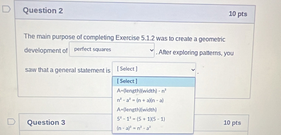 The main purpose of completing Exercise 5.1.2 was to create a geometric
development of perfect squares . After exploring patterns, you
saw that a general statement is [ Select ]
[ Select ]
A= (length)(width) -n^2
n^2-a^2=(n+a)(n-a)
A= (length)(width)
5^2-1^2=(5+1)(5-1)
Question 3 10 pts
(n-a)^2=n^2-a^2