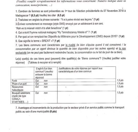 (Veuillez remplir scrupuleusement les informations vous concernant: Numéro indiqué dans la 
convocation, noms/prénoms, ...) 
1. Combien de femmes se sont présentées au 1= tour de l'élection présidentielle du 07 Novembre 201dot 8 à 
Madagascar ? (0,5 pt) Veuillez les citer (0,5 pt) 
2. Traduisez en anglais la phrase suivante : ''Il a à peine révisé ses leçons.'' (1 pt) 
3.Écrivez correctement ce message (style SMS) envoyé par un adolescent à son ami. 
''Rah vo ts mianatr mitch d ts afak fanadinna'' (1 pt) 
4. Qui a écrit l'hymne national malagasy "Ry Tanindrazanay Malala o!" ? (1 pt) 
5. Par quoi a-t-on remplacé les Objectifs du Millénaire pour le Développement (OMD) depuis 2015? (1 pt) 
6. Que signifie le terme « BREXIT »? (1 pt) 
7. Les biens communs sont caractérisés par la rivalité (le bien s'épuise quand il est consommé / la 
consommation par un agent diminue la quantité de bien disponible pour les autres agents) et la non 
exclusivité (on ne peut pas facilement restreindre l'accès, la consommation ou le fait de jouir de ce bien). 
Le(s) quel(s) de ces biens peut (peuvent) être qualifié(s) de "Biens communs"? (Veuillez justifier votre 
réponse) (Tableau à recopier et à remplir) 
7. Avantages et inconvenients de la production par le secteur privé d'un service public comme le transport 
public au sein d'une municipalité (8 pts)