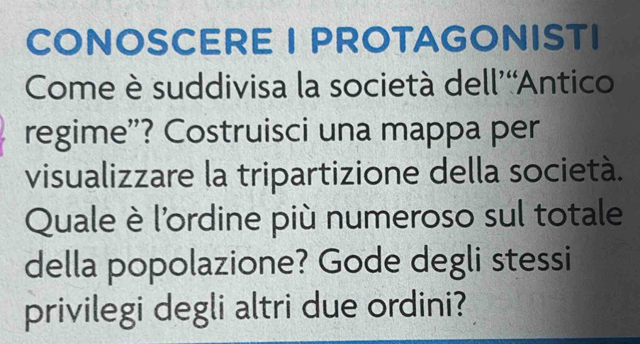 CONOSCERE I PROTAGONISTI 
Come è suddivisa la società dell’“Antico 
regime”? Costruisci una mappa per 
visualizzare la tripartizione della società. 
Quale è l'ordine più numeroso sul totale 
della popolazione? Gode degli stessi 
privilegi degli altri due ordini?