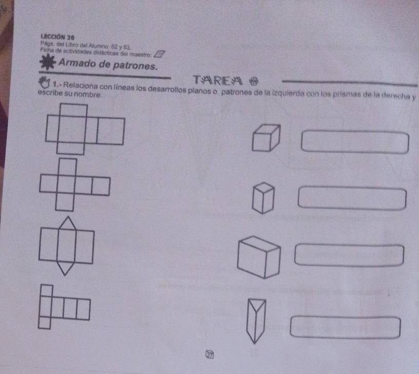 LECCIÓN 25 
Págs: del Libro del Alumno; 82 y 63. 
Ficha de actividades didácticas del maestro: 
Armado de patrones. 
TAREA O 
1.- Relaciona con líneas los desarrollos planos o patrones de la izquierda con los prismas de la derecha y 
escribe su nombre.