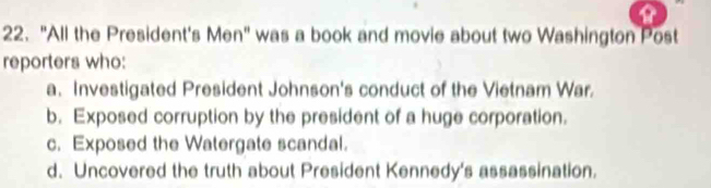 "All the President's Men" was a book and movie about two Washington Post
reporters who:
a. Investigated President Johnson's conduct of the Vietnam War.
b. Exposed corruption by the president of a huge corporation.
c. Exposed the Watergate scandal.
d. Uncovered the truth about President Kennedy's assassination.