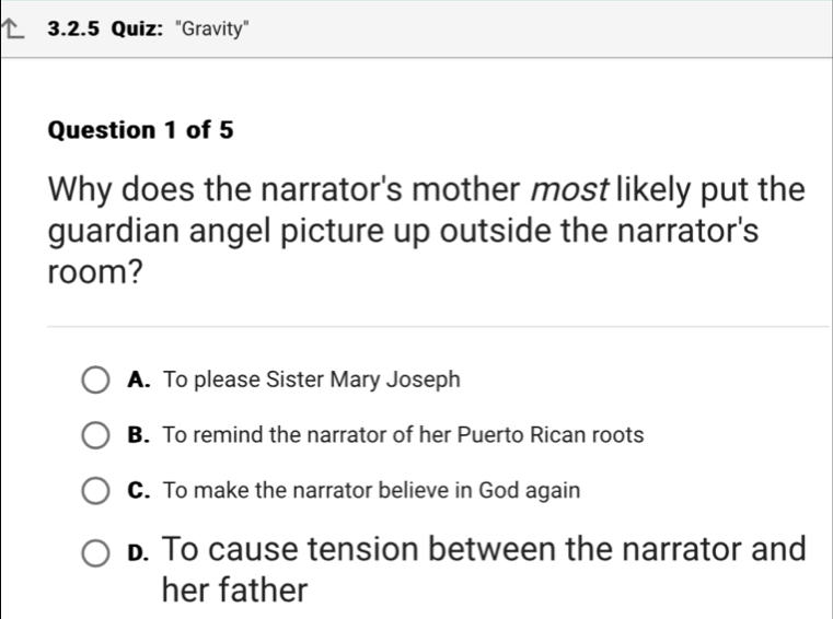 "Gravity"
Question 1 of 5
Why does the narrator's mother most likely put the
guardian angel picture up outside the narrator's
room?
A. To please Sister Mary Joseph
B. To remind the narrator of her Puerto Rican roots
C. To make the narrator believe in God again
D. To cause tension between the narrator and
her father