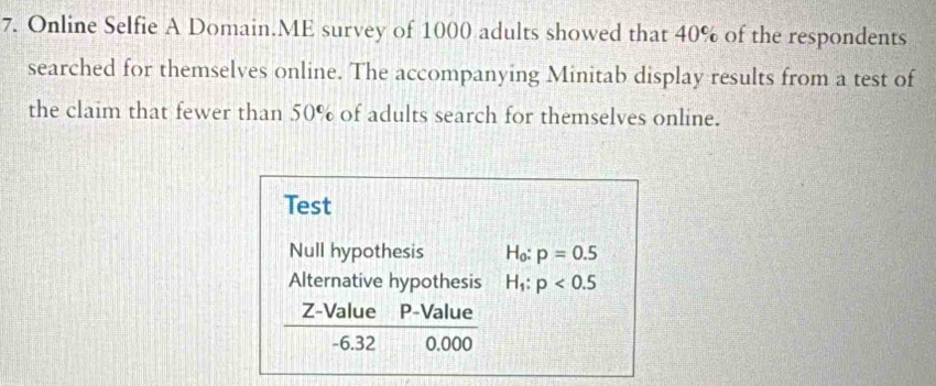 Online Selfie A Domain.ME survey of 1000 adults showed that 40% of the respondents
searched for themselves online. The accompanying Minitab display results from a test of
the claim that fewer than 50° of adults search for themselves online.
Test
Null hypothesis H_0:p=0.5
Alternative hypothesis H_1:p<0.5
Z-Value P -Value
-6.32 0.000