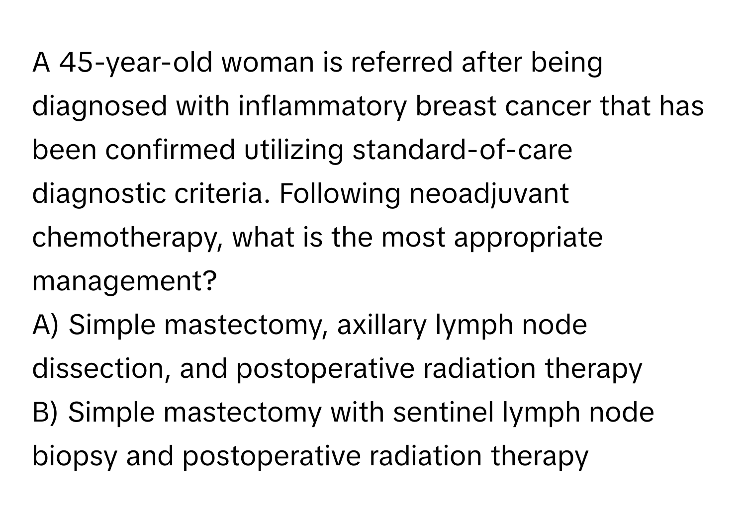 A 45-year-old woman is referred after being diagnosed with inflammatory breast cancer that has been confirmed utilizing standard-of-care diagnostic criteria. Following neoadjuvant chemotherapy, what is the most appropriate management? 
A) Simple mastectomy, axillary lymph node dissection, and postoperative radiation therapy
B) Simple mastectomy with sentinel lymph node biopsy and postoperative radiation therapy