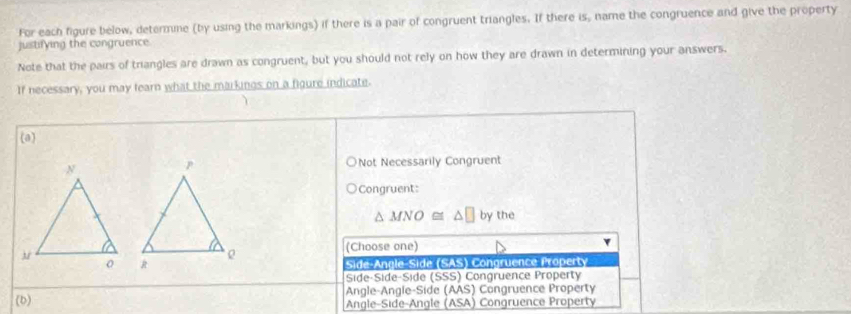 For each figure below, determme (by using the markings) if there is a pair of congruent triangles. If there is, name the congruence and give the property
justifying the congruence
Note that the pairs of triangles are drawn as congruent, but you should not rely on how they are drawn in determining your answers.
If necessary, you may fearn what the markings on a figure indicate.
(a)
Not Necessarily Congruent
Congruent:
△ MNO≌ △ □ by the
(Choose one)
Side-Angle Side (SAS) Congruence Property
Side-Side-Side (SSS) Congruence Property
Angle-Angle-Side (AAS) Congruence Property
(b) Angle-Side-Angle (ASA) Congruence Property