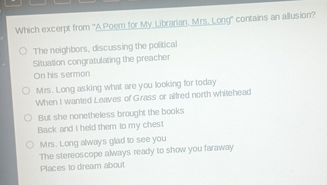 Which excerpt from 'A Poem for My Librarian, Mrs. Long" contains an allusion?
The neighbors, discussing the political
Situation congratulating the preacher
On his sermon
Mrs. Long asking what are you looking for today
When I wanted Leaves of Grass or alfred north whitehead
But she nonetheless brought the books
Back and I held them to my chest
Mrs. Long always glad to see you
The stereoscope always ready to show you faraway
Places to dream about