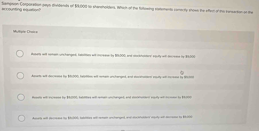 Sampson Corporation pays dividends of $9,000 to shareholders. Which of the following statements correctly shows the effect of this transaction on the
accounting equation?
Multiple Choice
Assets will remain unchanged, liabilities will increase by $9,000, and stockholders' equity will decrease by $9,000
Assets will decrease by $9,000, liabilities will remain unchanged, and stockholders' equity will increase by $9,000
Assets will increase by $9,000, liabilities will remain unchanged, and stockholders' equity will increase by $9,000
Assets will decrease by $9,000, liabilities will remain unchanged, and stockholders' equity will decrease by $9,000