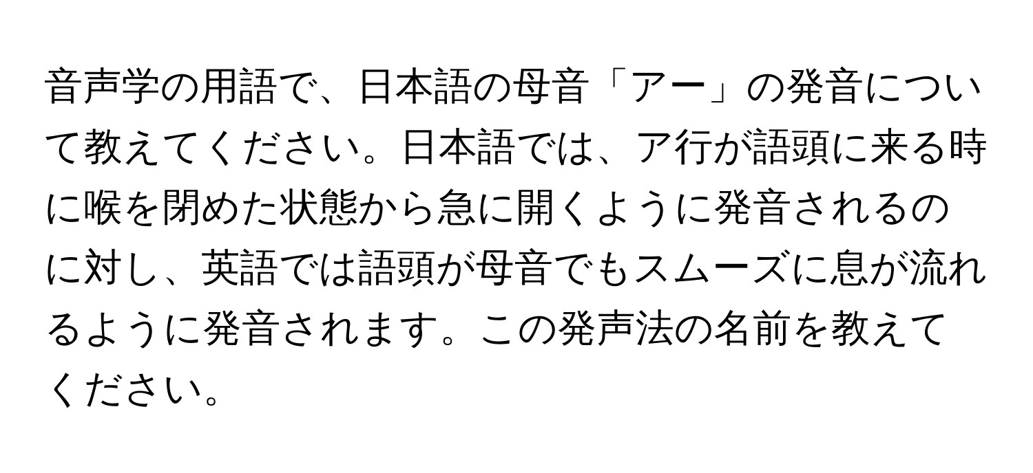 音声学の用語で、日本語の母音「アー」の発音について教えてください。日本語では、ア行が語頭に来る時に喉を閉めた状態から急に開くように発音されるのに対し、英語では語頭が母音でもスムーズに息が流れるように発音されます。この発声法の名前を教えてください。