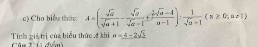 Cho biểu thức: A=( sqrt(a)/sqrt(a)+1 - sqrt(a)/sqrt(a)-1 + (2sqrt(a)-4)/a-1 ): 1/sqrt(a)+1 (a≥ 0;a!= 1)
Tính giá trị của biểu thức A khi a=_ 4-2sqrt(3)
Câu 2 (1 điểm)