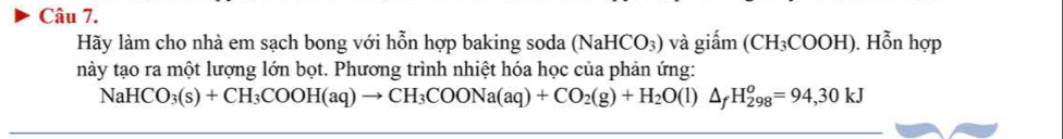 Hãy làm cho nhà em sạch bong với hỗn hợp baking soda (NaHCO_3) và giấm (CH_3COOH). Hỗn hợp 
này tạo ra một lượng lớn bọt. Phương trình nhiệt hóa học của phản ứng:
NaHCO_3(s)+CH_3COOH(aq)to CH_3COONa(aq)+CO_2(g)+H_2O(l)△ _fH_(298)^o=94,30kJ