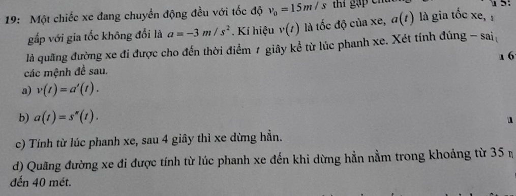 1 5: 
19: Một chiếc xe đang chuyển động đều với tốc độ v_0=15m/s thí gặp chú là gia tốc xe, 
gấp với gia tốc không đổi là a=-3m/s^2. Kí hiệu v(t) là tốc độ của xe, a(t)
là quãng đường xe đi được cho đến thời điểm 1 giây kể từ lúc phanh xe. Xét tính đúng - sai 
1 6 
các mệnh đề sau. 
a) v(t)=a'(t). 
b) a(t)=s''(t). 
u 
c) Tính từ lúc phanh xe, sau 4 giây thì xe dừng hẳn. 
d) Quãng đường xe đi được tính từ lúc phanh xe đến khi dừng hằn nằm trong khoảng từ 35 n 
đến 40 mét.